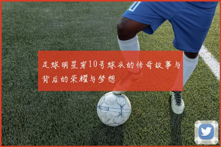 足球明星穿10号球衣的传奇故事与背后的荣耀与梦想