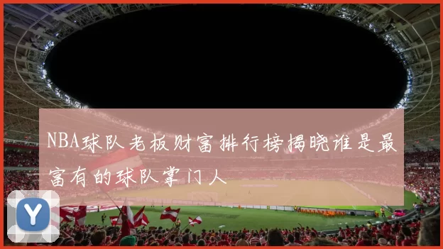 NBA球队老板财富排行榜揭晓谁是最富有的球队掌门人