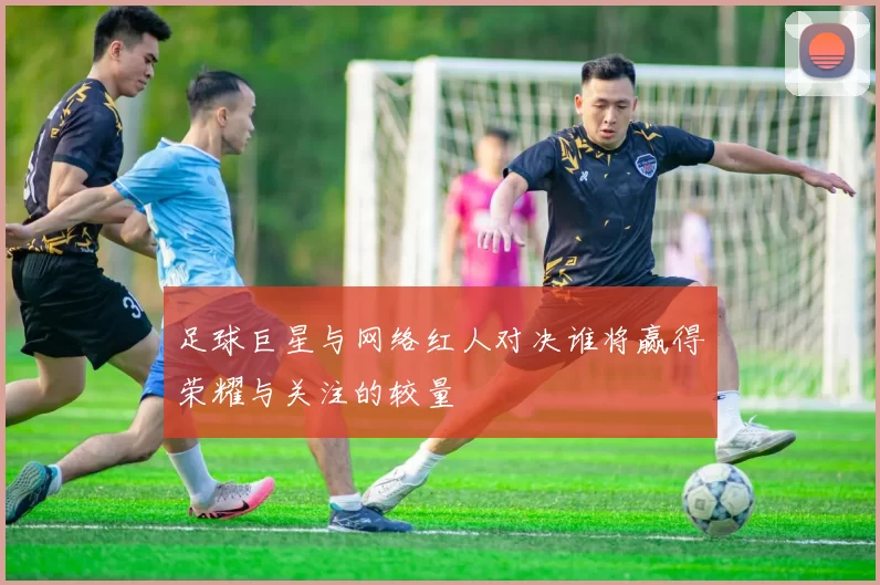 足球巨星与网络红人对决谁将赢得荣耀与关注的较量